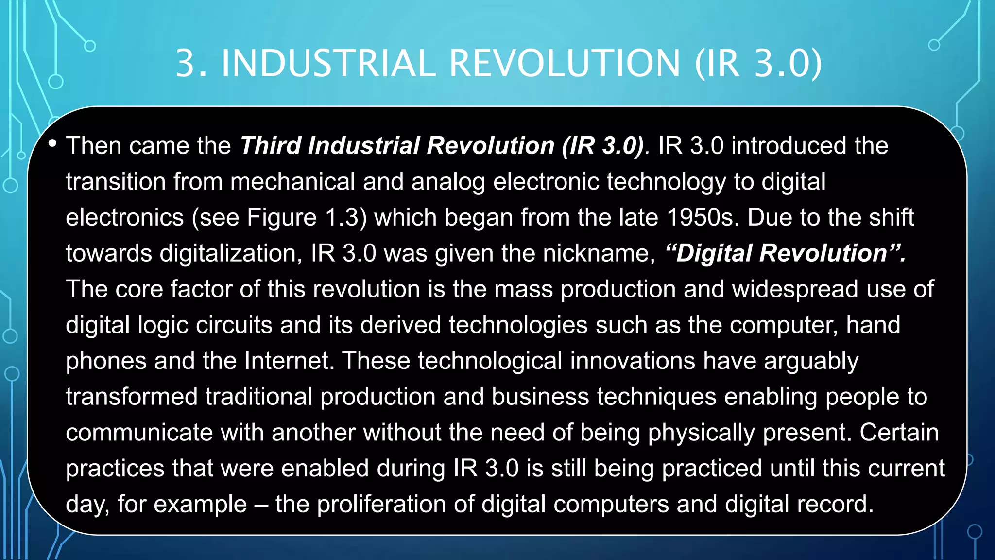 3. INDUSTRIAL REVOLUTION (IR 3.0)
• Then came the Third Industrial Revolution (IR 3.0). IR 3.0 introduced the
transition from mechanical and analog electronic technology to digital
electronics (see Figure 1.3) which began from the late 1950s. Due to the shift
towards digitalization, IR 3.0 was given the nickname, “Digital Revolution”.
The core factor of this revolution is the mass production and widespread use of
digital logic circuits and its derived technologies such as the computer, hand
phones and the Internet. These technological innovations have arguably
transformed traditional production and business techniques enabling people to
communicate with another without the need of being physically present. Certain
practices that were enabled during IR 3.0 is still being practiced until this current
day, for example – the proliferation of digital computers and digital record.
 