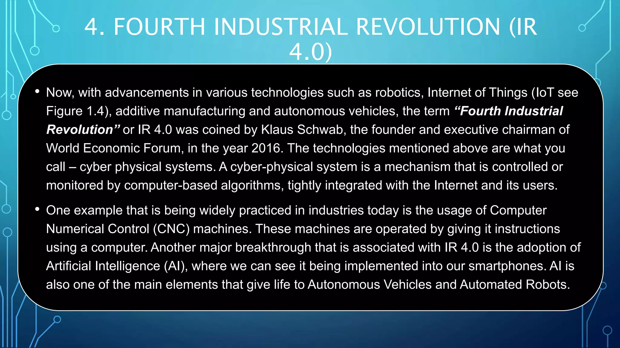 4. FOURTH INDUSTRIAL REVOLUTION (IR
4.0)
• Now, with advancements in various technologies such as robotics, Internet of Things (IoT see
Figure 1.4), additive manufacturing and autonomous vehicles, the term “Fourth Industrial
Revolution” or IR 4.0 was coined by Klaus Schwab, the founder and executive chairman of
World Economic Forum, in the year 2016. The technologies mentioned above are what you
call – cyber physical systems. A cyber-physical system is a mechanism that is controlled or
monitored by computer-based algorithms, tightly integrated with the Internet and its users.
• One example that is being widely practiced in industries today is the usage of Computer
Numerical Control (CNC) machines. These machines are operated by giving it instructions
using a computer. Another major breakthrough that is associated with IR 4.0 is the adoption of
Artificial Intelligence (AI), where we can see it being implemented into our smartphones. AI is
also one of the main elements that give life to Autonomous Vehicles and Automated Robots.
 
