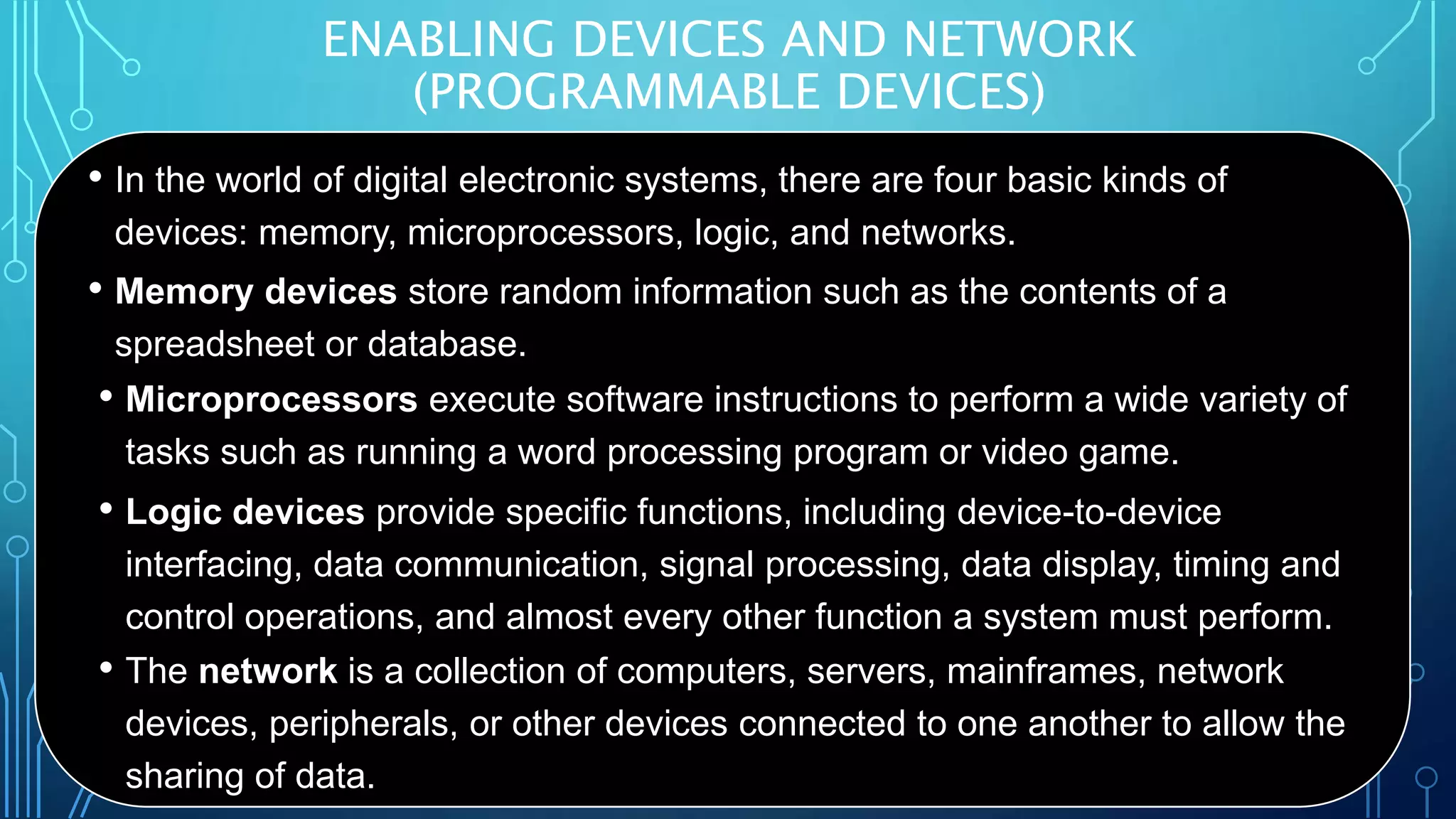 ENABLING DEVICES AND NETWORK
(PROGRAMMABLE DEVICES)
• In the world of digital electronic systems, there are four basic kinds of
devices: memory, microprocessors, logic, and networks.
• Memory devices store random information such as the contents of a
spreadsheet or database.
• Microprocessors execute software instructions to perform a wide variety of
tasks such as running a word processing program or video game.
• Logic devices provide specific functions, including device-to-device
interfacing, data communication, signal processing, data display, timing and
control operations, and almost every other function a system must perform.
• The network is a collection of computers, servers, mainframes, network
devices, peripherals, or other devices connected to one another to allow the
sharing of data.
 