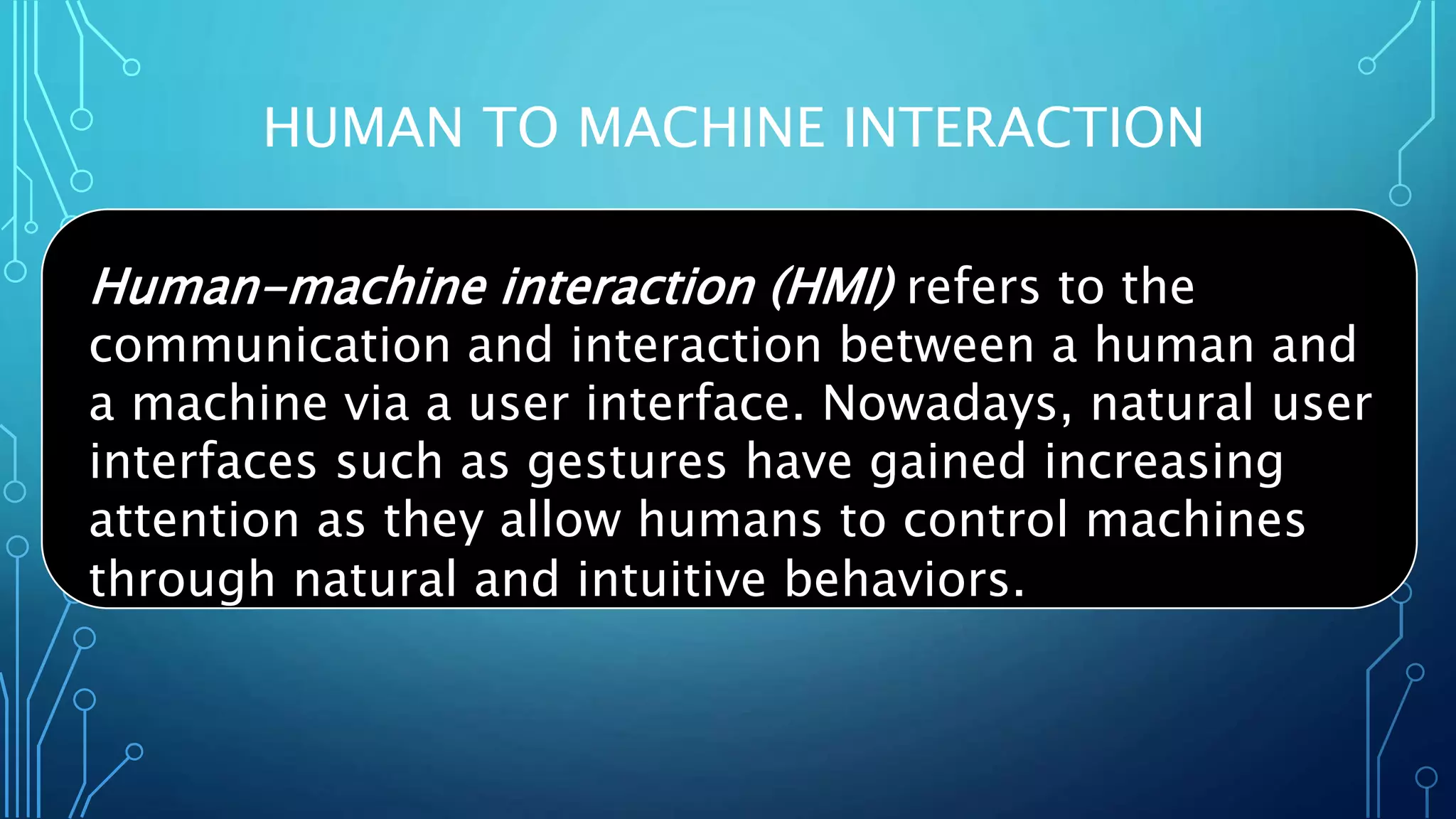 HUMAN TO MACHINE INTERACTION
Human-machine interaction (HMI) refers to the
communication and interaction between a human and
a machine via a user interface. Nowadays, natural user
interfaces such as gestures have gained increasing
attention as they allow humans to control machines
through natural and intuitive behaviors.
 