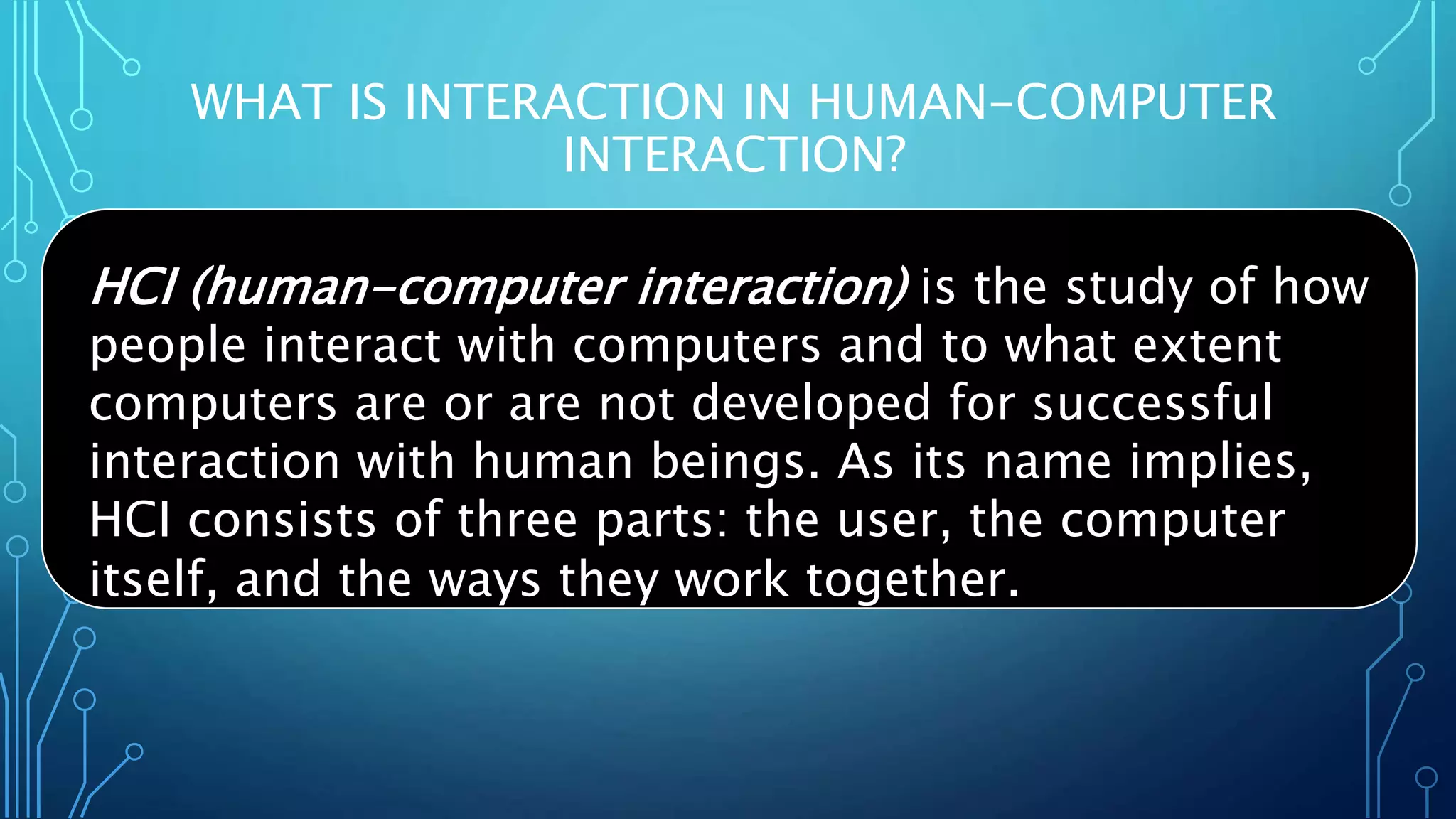 WHAT IS INTERACTION IN HUMAN-COMPUTER
INTERACTION?
HCI (human-computer interaction) is the study of how
people interact with computers and to what extent
computers are or are not developed for successful
interaction with human beings. As its name implies,
HCI consists of three parts: the user, the computer
itself, and the ways they work together.
 