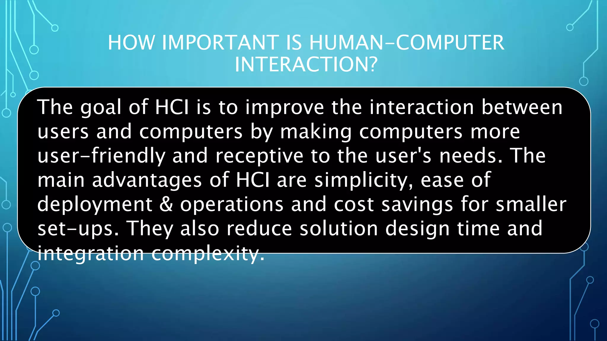HOW IMPORTANT IS HUMAN-COMPUTER
INTERACTION?
The goal of HCI is to improve the interaction between
users and computers by making computers more
user-friendly and receptive to the user's needs. The
main advantages of HCI are simplicity, ease of
deployment & operations and cost savings for smaller
set-ups. They also reduce solution design time and
integration complexity.
 