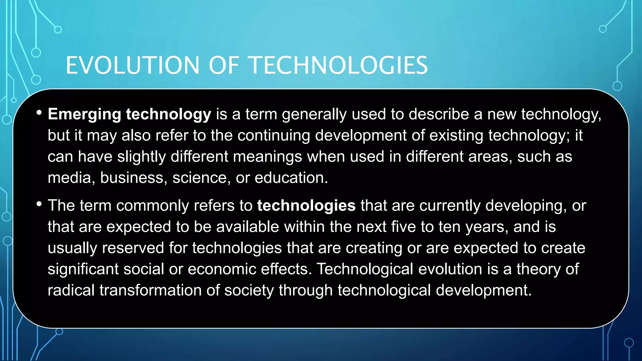 EVOLUTION OF TECHNOLOGIES
• Emerging technology is a term generally used to describe a new technology,
but it may also refer to the continuing development of existing technology; it
can have slightly different meanings when used in different areas, such as
media, business, science, or education.
• The term commonly refers to technologies that are currently developing, or
that are expected to be available within the next five to ten years, and is
usually reserved for technologies that are creating or are expected to create
significant social or economic effects. Technological evolution is a theory of
radical transformation of society through technological development.
 