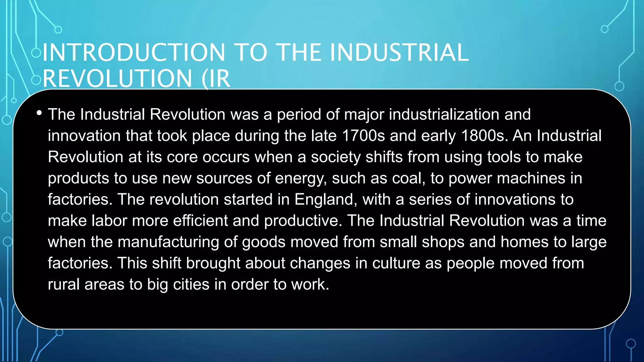 INTRODUCTION TO THE INDUSTRIAL
REVOLUTION (IR
• The Industrial Revolution was a period of major industrialization and
innovation that took place during the late 1700s and early 1800s. An Industrial
Revolution at its core occurs when a society shifts from using tools to make
products to use new sources of energy, such as coal, to power machines in
factories. The revolution started in England, with a series of innovations to
make labor more efficient and productive. The Industrial Revolution was a time
when the manufacturing of goods moved from small shops and homes to large
factories. This shift brought about changes in culture as people moved from
rural areas to big cities in order to work.
 
