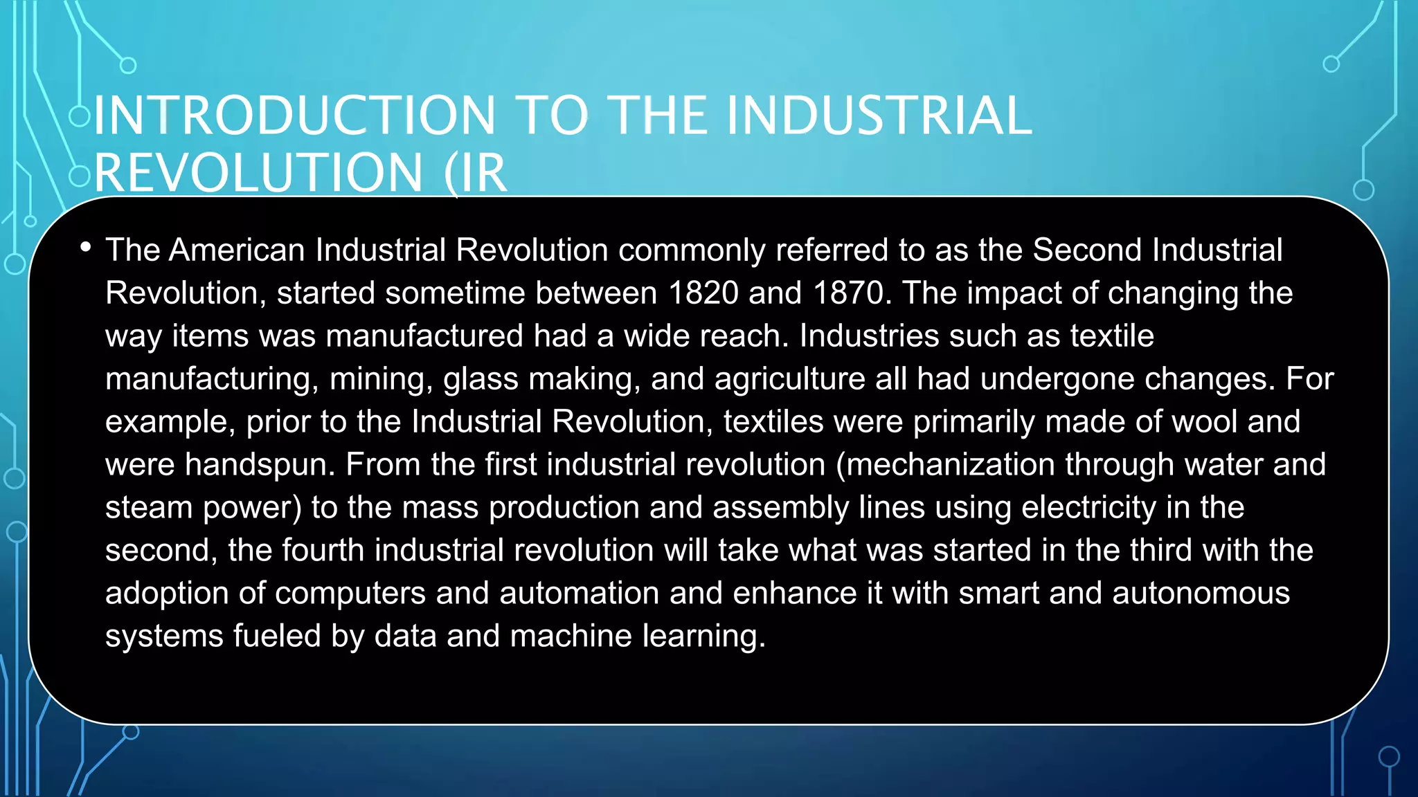 INTRODUCTION TO THE INDUSTRIAL
REVOLUTION (IR
• The American Industrial Revolution commonly referred to as the Second Industrial
Revolution, started sometime between 1820 and 1870. The impact of changing the
way items was manufactured had a wide reach. Industries such as textile
manufacturing, mining, glass making, and agriculture all had undergone changes. For
example, prior to the Industrial Revolution, textiles were primarily made of wool and
were handspun. From the first industrial revolution (mechanization through water and
steam power) to the mass production and assembly lines using electricity in the
second, the fourth industrial revolution will take what was started in the third with the
adoption of computers and automation and enhance it with smart and autonomous
systems fueled by data and machine learning.
 