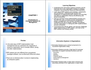 CHAPTER 1
Introduction to
Enterprise Systems for
Management
Preview
• In the early days of ERP implementation most
management did not understand the magnitude of
issues an organization has to consider before, during,
and after implementation.
• ERP systems are very different from conventional
packaged software, such as Microsoft Office and others.
• There are no shortcuts when it comes to implementing
an enterprise system.
Learning Objectives
• Understand the information systems evolution and its
historical role in the organization leading to systems
integration and Enterprise Resource Planning (ERP).
• Learn about ERP systems and evolution, components,
and architecture; understand the benefits and
drawbacks of implementing ERP systems and how they
can help an organization improve its efficiency and
worker productivity.
• Gain an overview of the implementation process (e.g.,
the ERP life cycle, business process reengineering
project management, and change management).
Understand the role of people, vendors, consultants,
and the organization in making the ERP implementation
process successful.
• Comprehend the ethical, global, and security challenges
while implementing an ERP system, and look at the
ERP vendors and industry trends.
2
Information Systems in Organizations
• Information Systems are a critical component of a
successful organization today.
• Information Systems provide a high level of computer
automation to support business functions such as:
- Accounting
- Finance
- Marketing
- Customer Service
- Human Resource Management
- Operations
• Information Systems play a major role in primary and
secondary activities of an organization s value chain
 