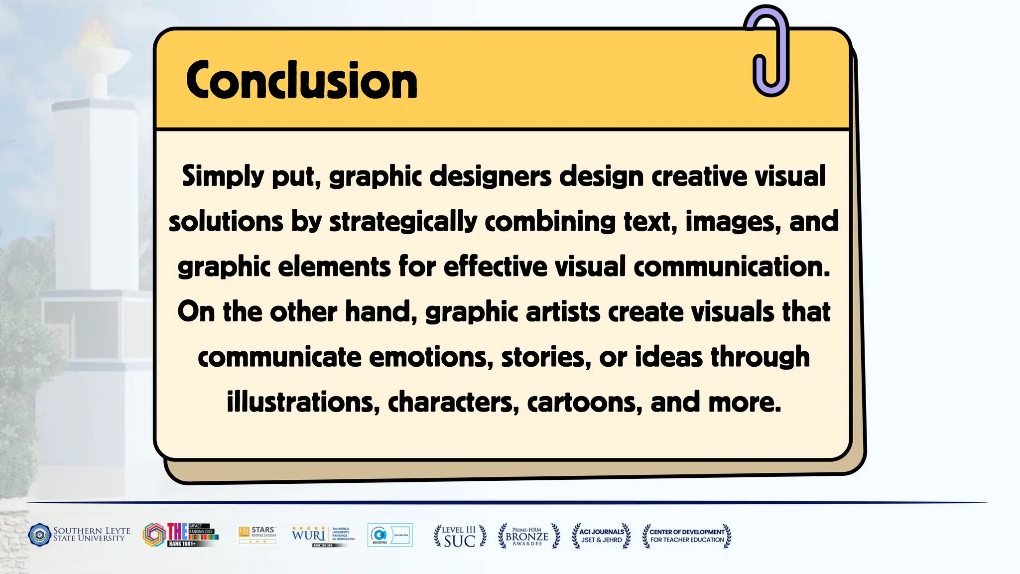 Simply put, graphic designers design creative visual
solutions by strategically combining text, images, and
graphic elements for effective visual communication.
On the other hand, graphic artists create visuals that
communicate emotions, stories, or ideas through
illustrations, characters, cartoons, and more.
Conclusion
 