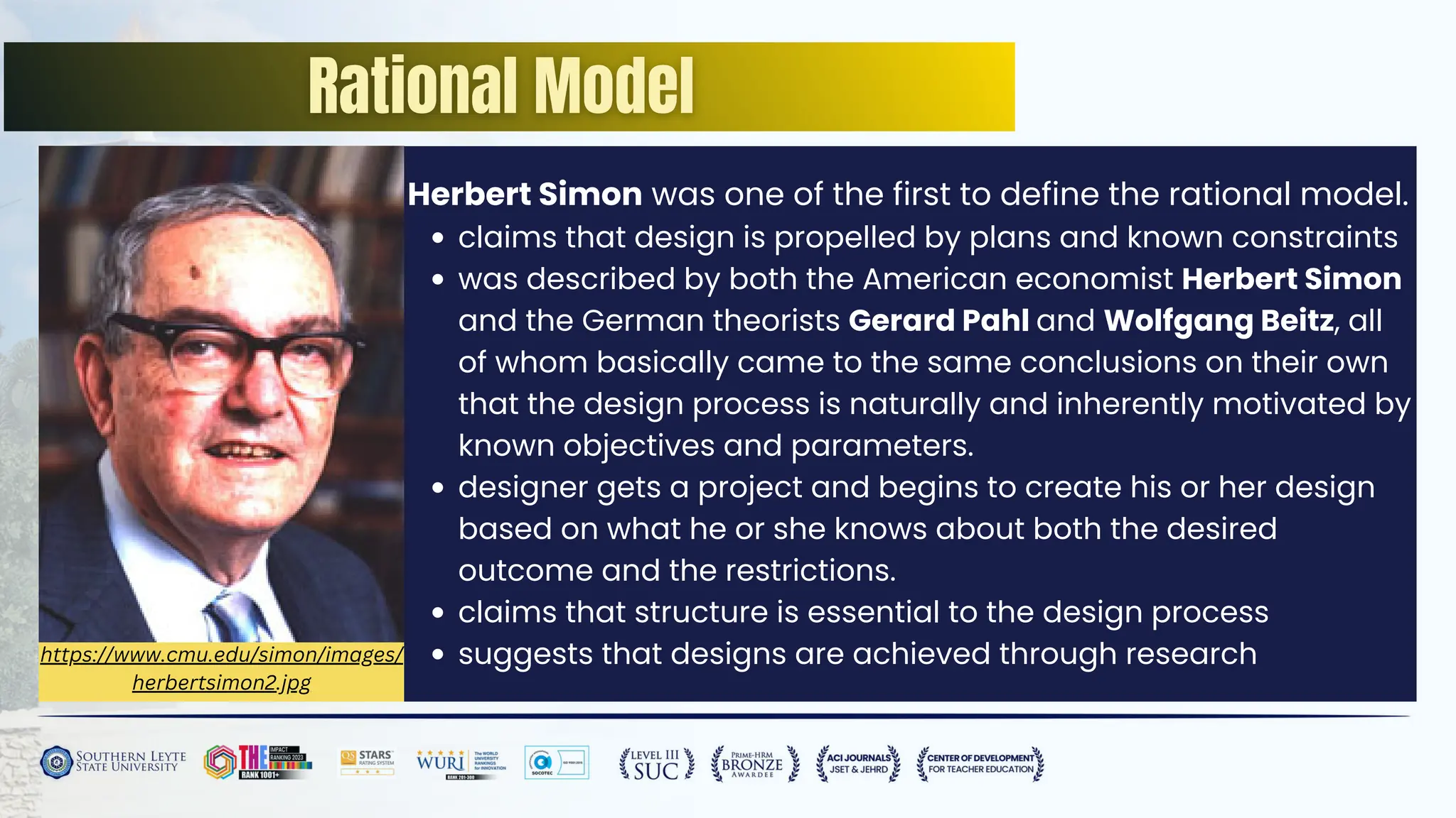 https://www.cmu.edu/simon/images/
herbertsimon2.jpg
Herbert Simon was one of the first to define the rational model.
claims that design is propelled by plans and known constraints
was described by both the American economist Herbert Simon
and the German theorists Gerard Pahl and Wolfgang Beitz, all
of whom basically came to the same conclusions on their own
that the design process is naturally and inherently motivated by
known objectives and parameters.
designer gets a project and begins to create his or her design
based on what he or she knows about both the desired
outcome and the restrictions.
claims that structure is essential to the design process
suggests that designs are achieved through research
 