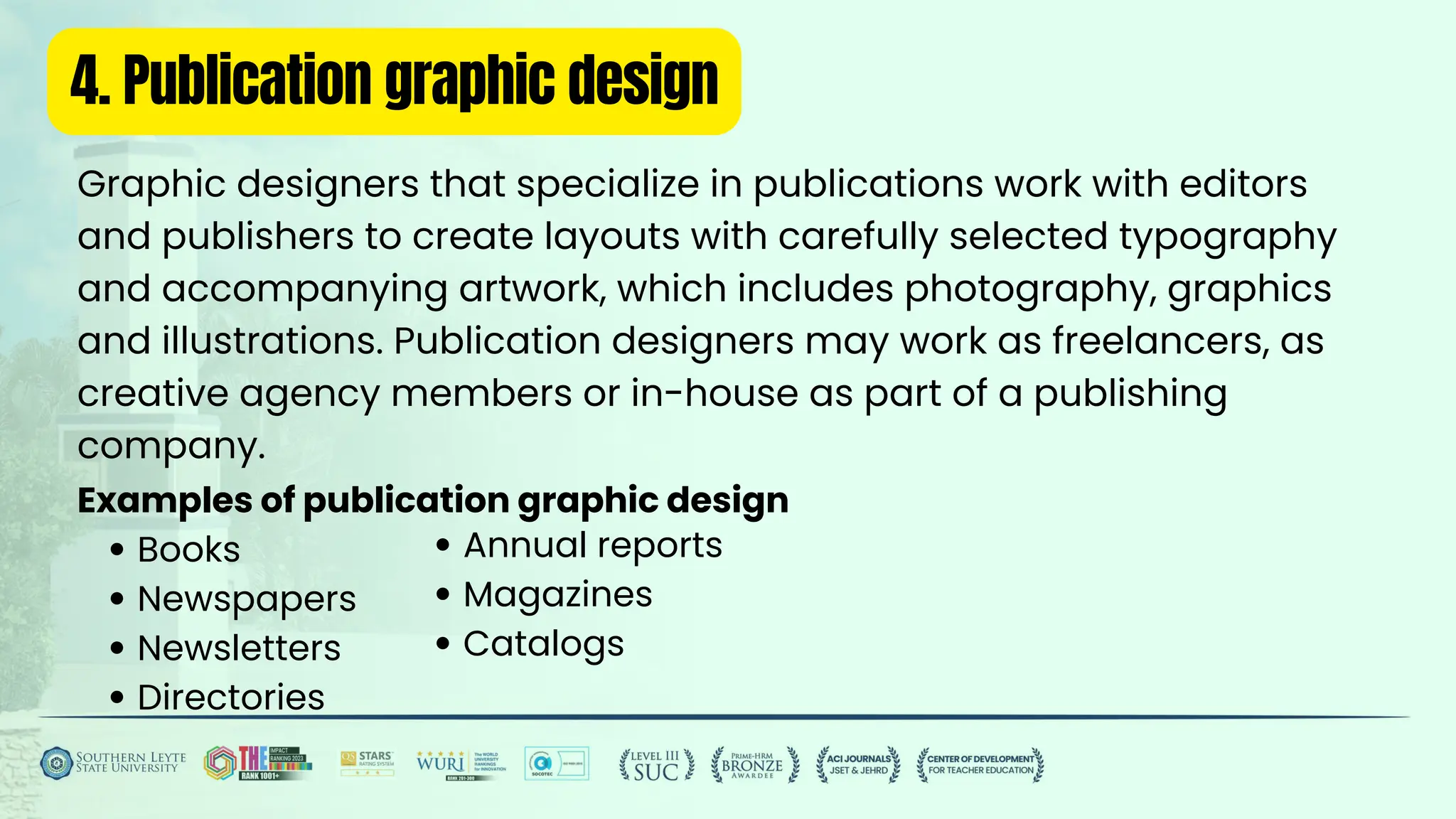 4. Publication graphic design
Graphic designers that specialize in publications work with editors
and publishers to create layouts with carefully selected typography
and accompanying artwork, which includes photography, graphics
and illustrations. Publication designers may work as freelancers, as
creative agency members or in-house as part of a publishing
company.
Examples of publication graphic design
Books
Newspapers
Newsletters
Directories
Annual reports
Magazines
Catalogs
 