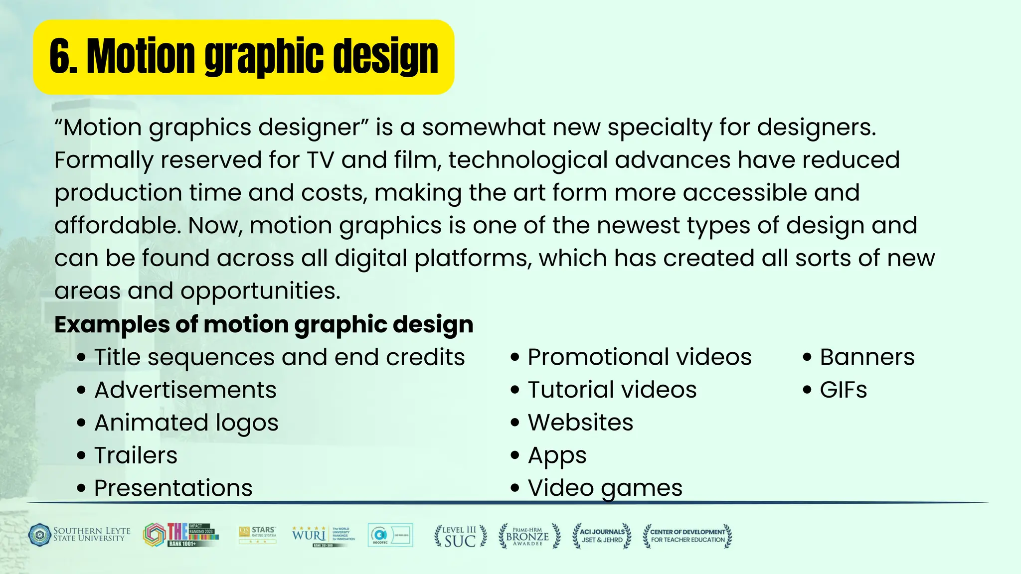 6. Motion graphic design
“Motion graphics designer” is a somewhat new specialty for designers.
Formally reserved for TV and film, technological advances have reduced
production time and costs, making the art form more accessible and
affordable. Now, motion graphics is one of the newest types of design and
can be found across all digital platforms, which has created all sorts of new
areas and opportunities.
Examples of motion graphic design
Title sequences and end credits
Advertisements
Animated logos
Trailers
Presentations
Promotional videos
Tutorial videos
Websites
Apps
Video games
Banners
GIFs
 