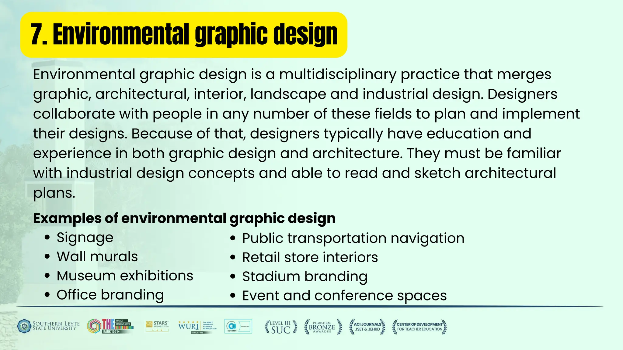 7. Environmental graphic design
Environmental graphic design is a multidisciplinary practice that merges
graphic, architectural, interior, landscape and industrial design. Designers
collaborate with people in any number of these fields to plan and implement
their designs. Because of that, designers typically have education and
experience in both graphic design and architecture. They must be familiar
with industrial design concepts and able to read and sketch architectural
plans.
Examples of environmental graphic design
Signage
Wall murals
Museum exhibitions
Office branding
Public transportation navigation
Retail store interiors
Stadium branding
Event and conference spaces
 