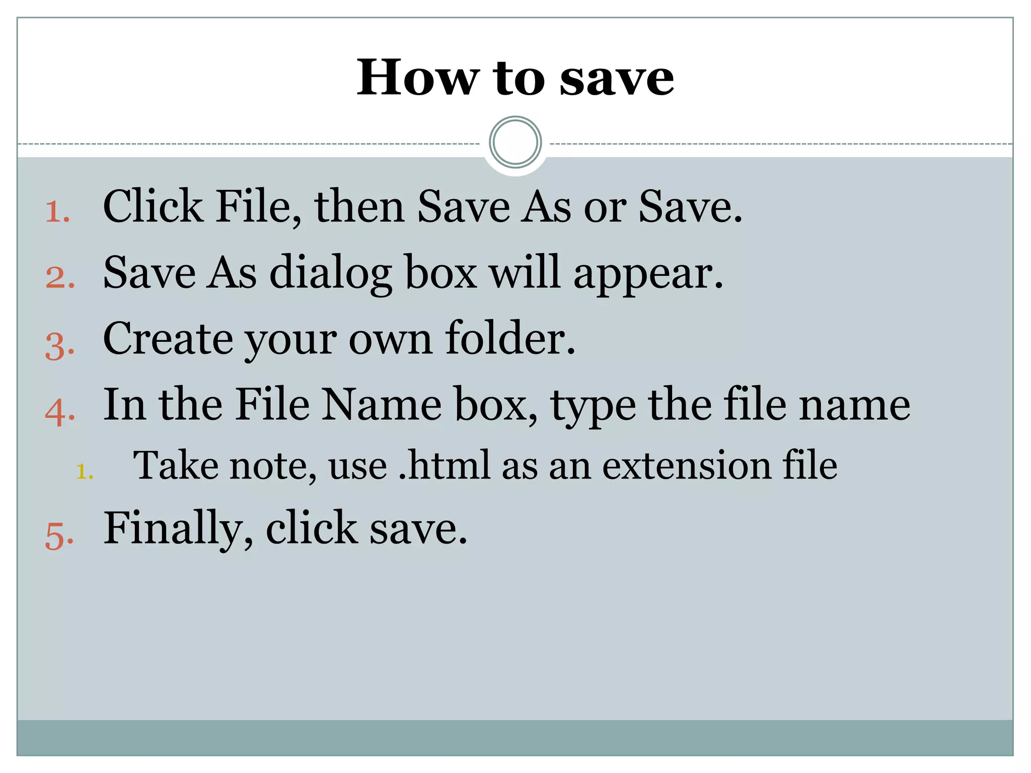 How to save
1. Click File, then Save As or Save.
2. Save As dialog box will appear.
3. Create your own folder.
4. In the File Name box, type the file name
1. Take note, use .html as an extension file
5. Finally, click save.
 