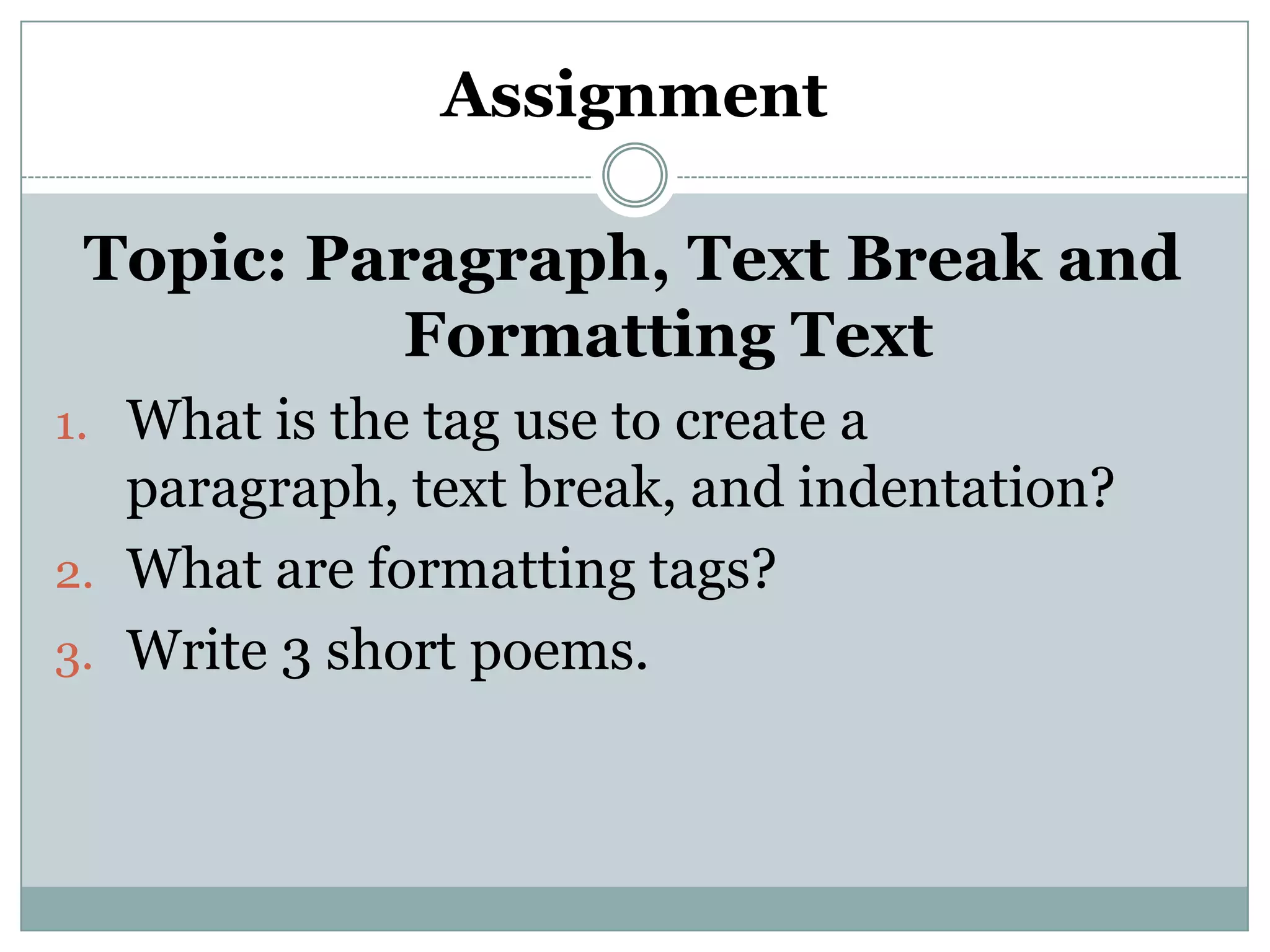Assignment
Topic: Paragraph, Text Break and
Formatting Text
1. What is the tag use to create a
paragraph, text break, and indentation?
2. What are formatting tags?
3. Write 3 short poems.
 