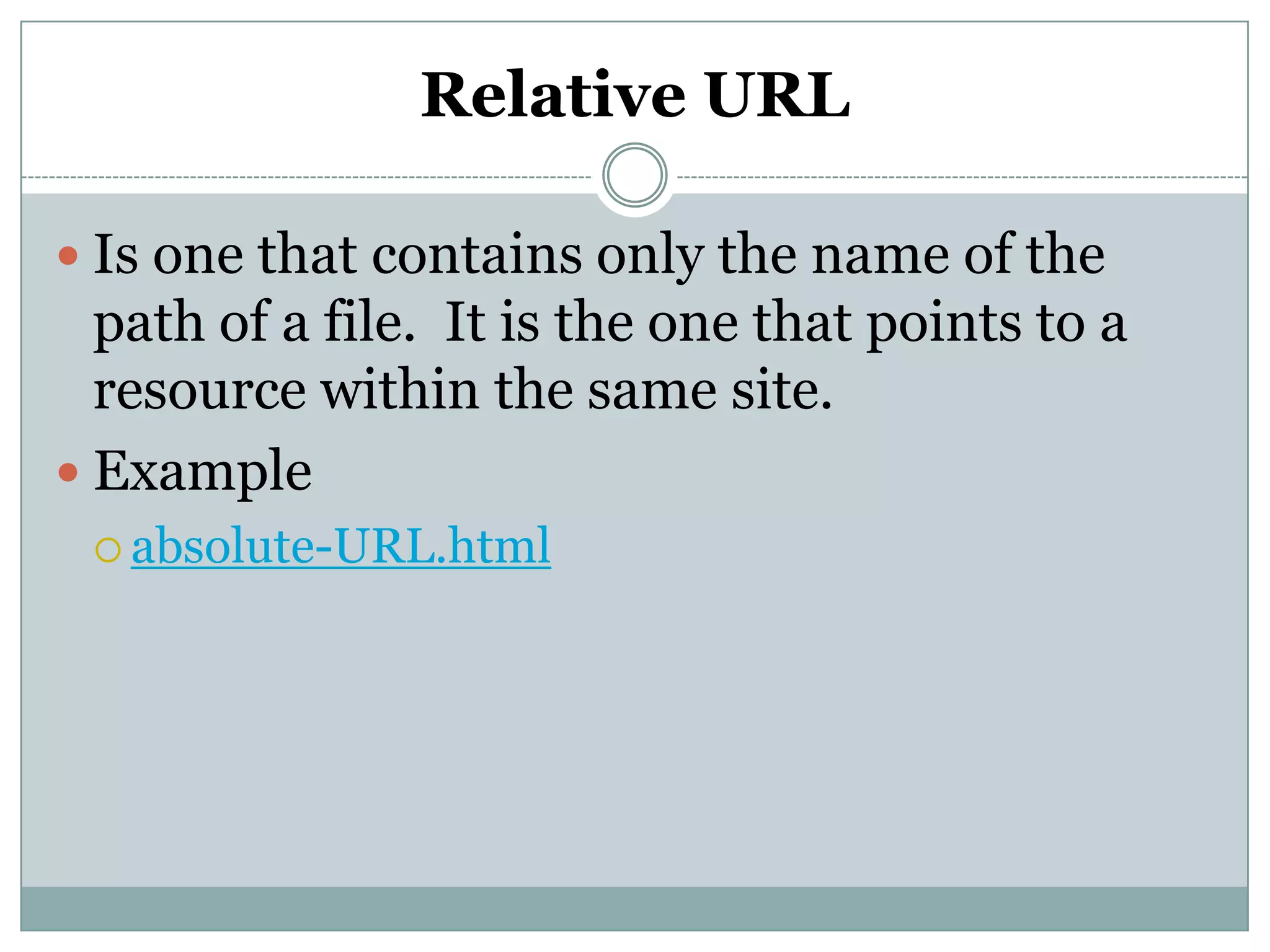 Relative URL
 Is one that contains only the name of the
path of a file. It is the one that points to a
resource within the same site.
 Example
 absolute-URL.html
 