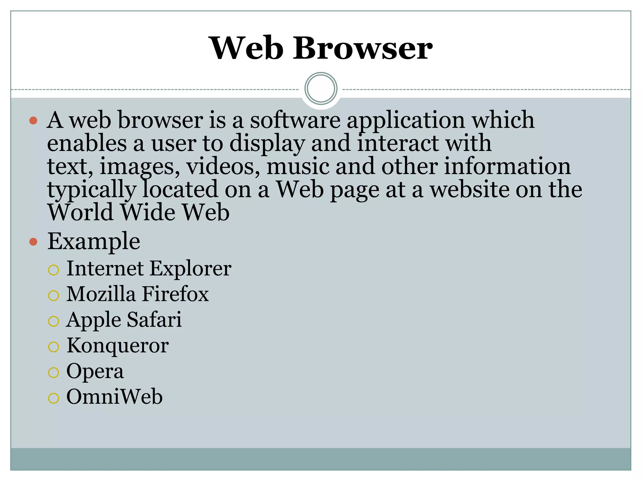 Web Browser
 A web browser is a software application which
enables a user to display and interact with
text, images, videos, music and other information
typically located on a Web page at a website on the
World Wide Web
 Example
 Internet Explorer
 Mozilla Firefox
 Apple Safari
 Konqueror
 Opera
 OmniWeb
 