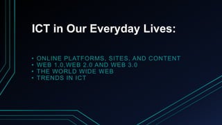 ICT in Our Everyday Lives:
• ONLINE PLATFORMS, SITES, AND CONTENT
• WEB 1.0,WEB 2.0 AND WEB 3.0
• THE WORLD WIDE WEB
• TRENDS IN ICT
 