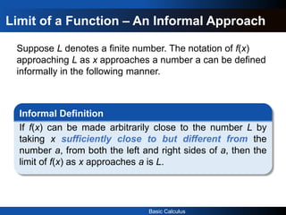 Basic Calculus
Limit of a Function – An Informal Approach
Suppose L denotes a finite number. The notation of f(x)
approaching L as x approaches a number a can be defined
informally in the following manner.
Informal Definition
If f(x) can be made arbitrarily close to the number L by
taking x sufficiently close to but different from the
number a, from both the left and right sides of a, then the
limit of f(x) as x approaches a is L.
 
