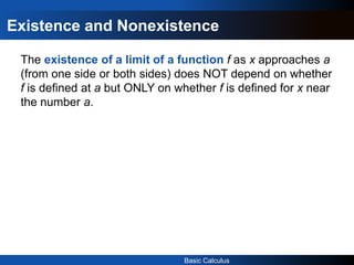 Basic Calculus
Existence and Nonexistence
The existence of a limit of a function f as x approaches a
(from one side or both sides) does NOT depend on whether
f is defined at a but ONLY on whether f is defined for x near
the number a.
 