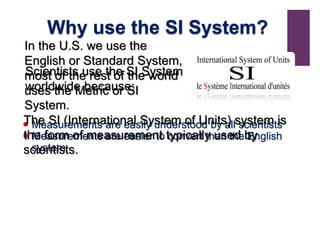  Measurements are easily understood by all scientists
 Measurements are easier to convert than the English
system
Scientists use the SI System
worldwide because:
Why use the SI System?
In the U.S. we use the
English or Standard System,
most of the rest of the world
uses the Metric or SI
System.
The SI (International System of Units) system is
the form of measurement typically used by
scientists.
 