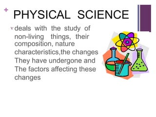 +
PHYSICAL SCIENCE
 deals with the study of
non-living things, their
composition, nature
characteristics,the changes
They have undergone and
The factors affecting these
changes
 