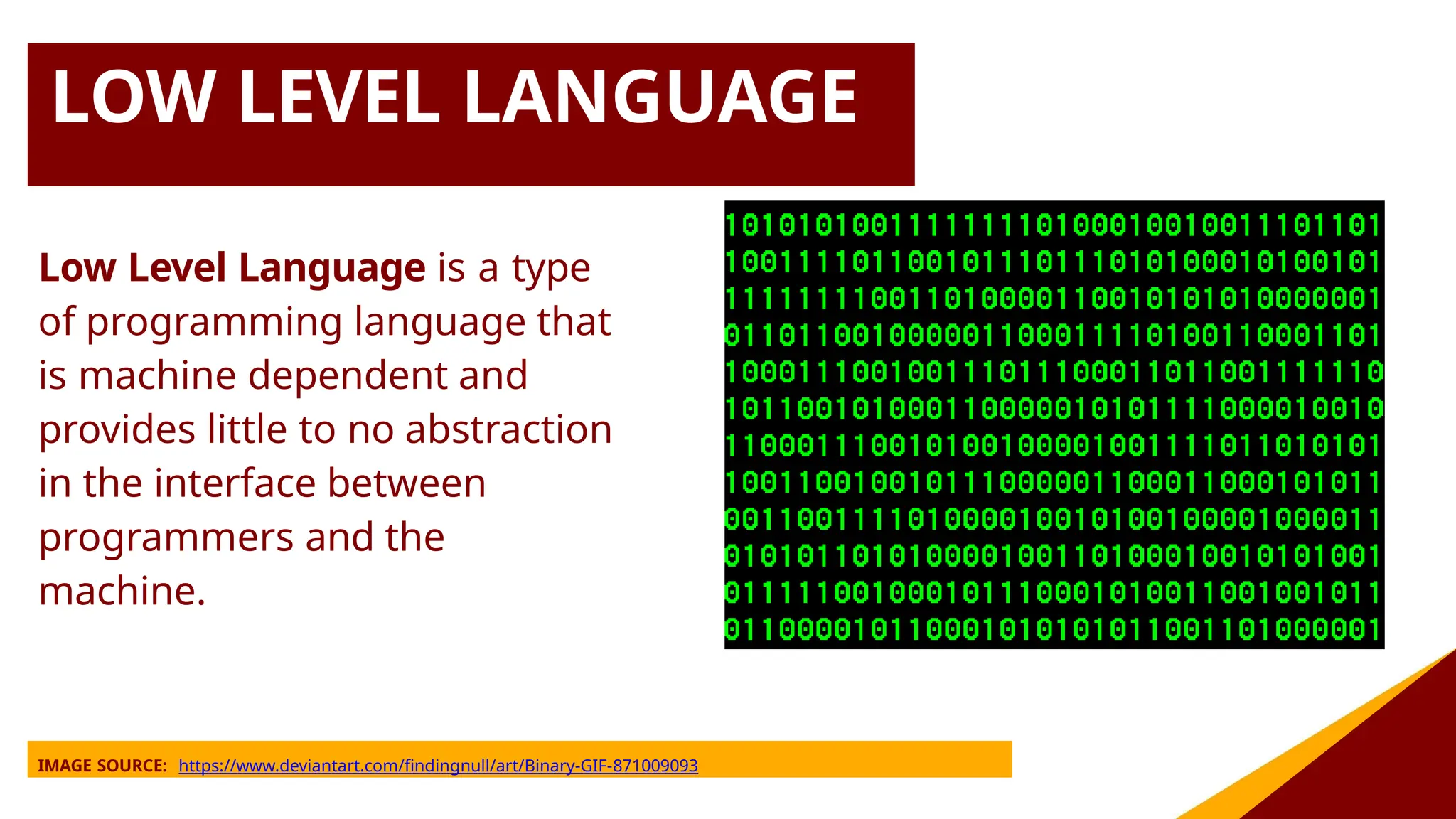 LOW LEVEL LANGUAGE
Low Level Language is a type
of programming language that
is machine dependent and
provides little to no abstraction
in the interface between
programmers and the
machine.
IMAGE SOURCE: https://www.deviantart.com/findingnull/art/Binary-GIF-871009093
 