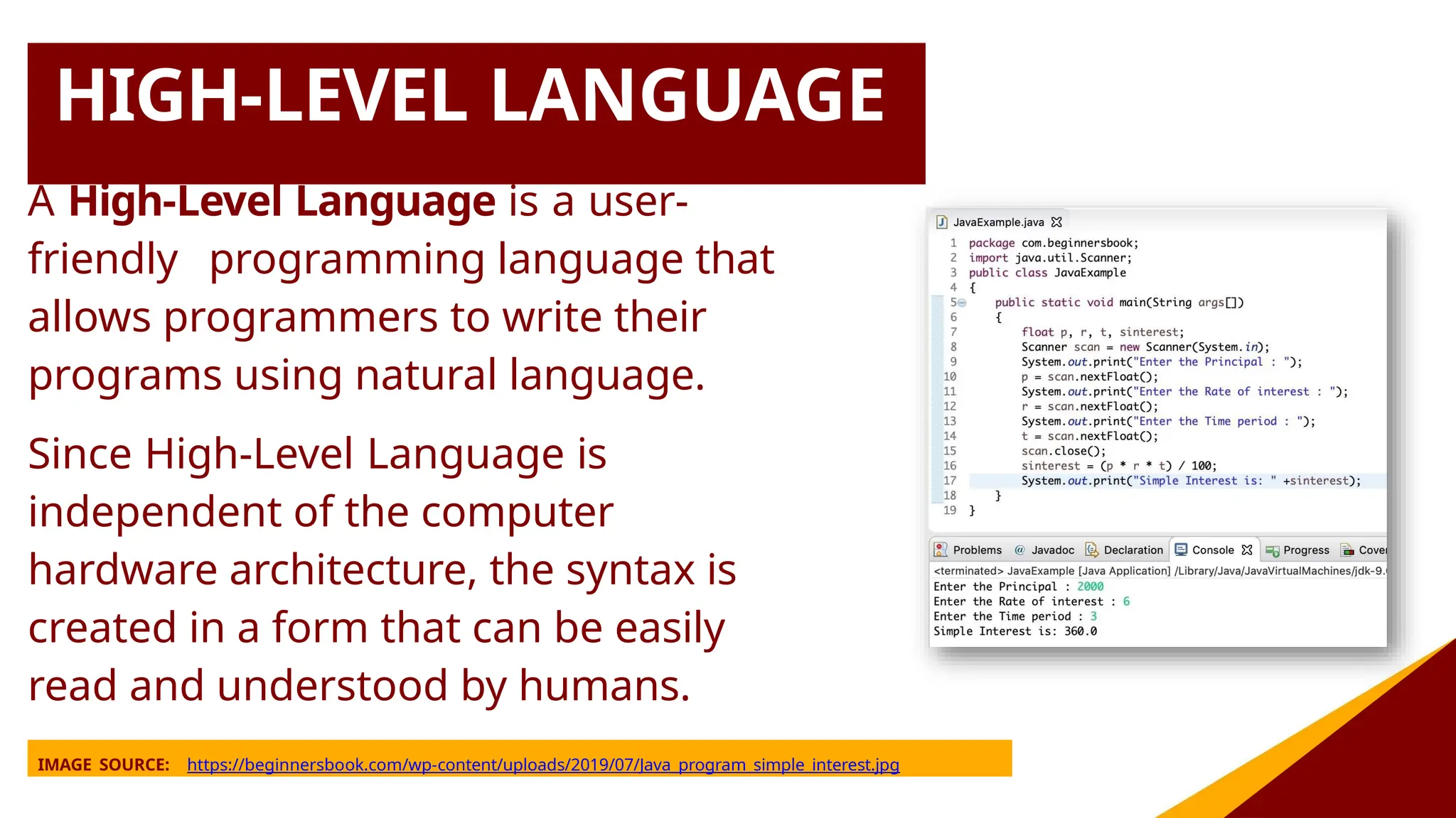 HIGH-LEVEL LANGUAGE
A High-Level Language is a user-
friendly programming language that
allows programmers to write their
programs using natural language.
Since High-Level Language is
independent of the computer
hardware architecture, the syntax is
created in a form that can be easily
read and understood by humans.
IMAGE SOURCE: https://beginnersbook.com/wp-content/uploads/2019/07/Java_program_simple_interest.jpg
 