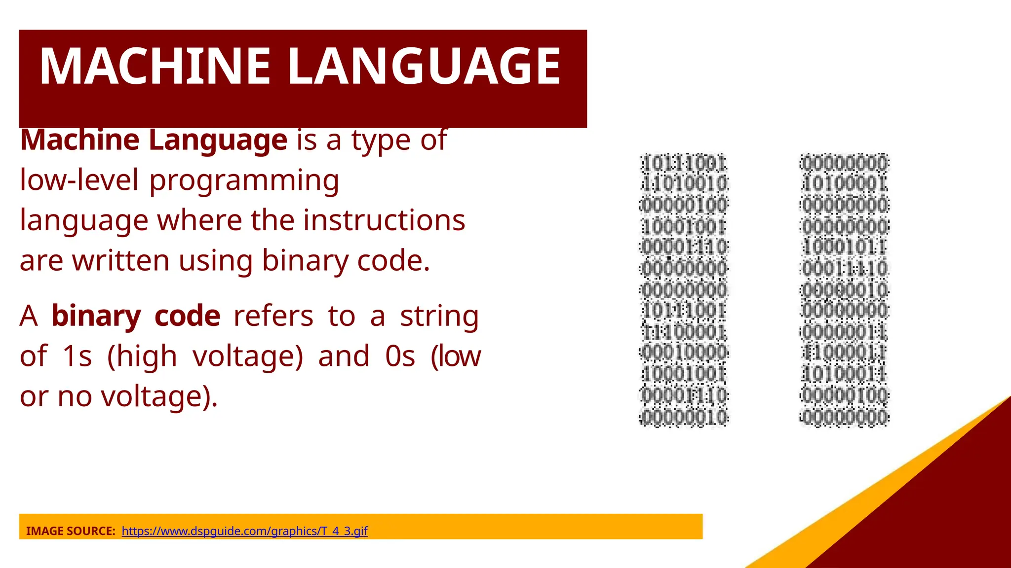 MACHINE LANGUAGE
Machine Language is a type of
low-level programming
language where the instructions
are written using binary code.
A binary code refers to a string
of 1s (high voltage) and 0s (low
or no voltage).
IMAGE SOURCE: https://www.dspguide.com/graphics/T_4_3.gif
 