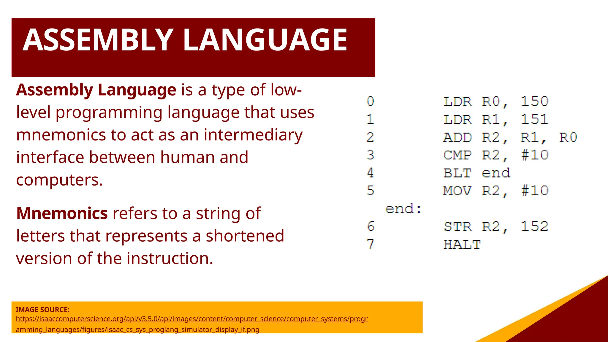 ASSEMBLY LANGUAGE
Assembly Language is a type of low-
level programming language that uses
mnemonics to act as an intermediary
interface between human and
computers.
Mnemonics refers to a string of
letters that represents a shortened
version of the instruction.
IMAGE SOURCE:
https://isaaccomputerscience.org/api/v3.5.0/api/images/content/computer_science/computer_systems/progr
amming_languages/figures/isaac_cs_sys_proglang_simulator_display_if.png
 