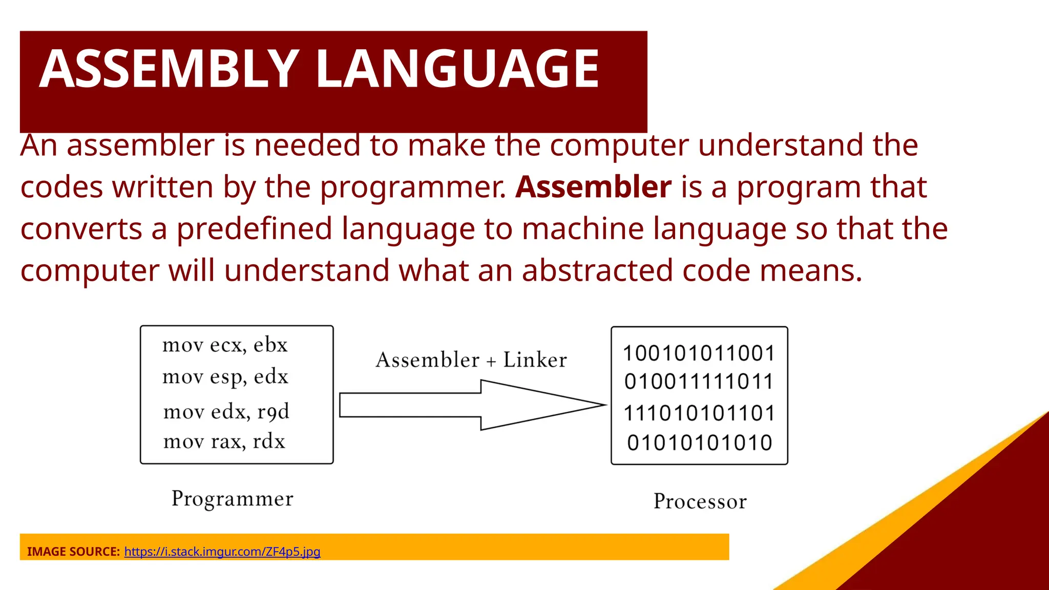 ASSEMBLY LANGUAGE
An assembler is needed to make the computer understand the
codes written by the programmer. Assembler is a program that
converts a predefined language to machine language so that the
computer will understand what an abstracted code means.
IMAGE SOURCE: https://i.stack.imgur.com/ZF4p5.jpg
 