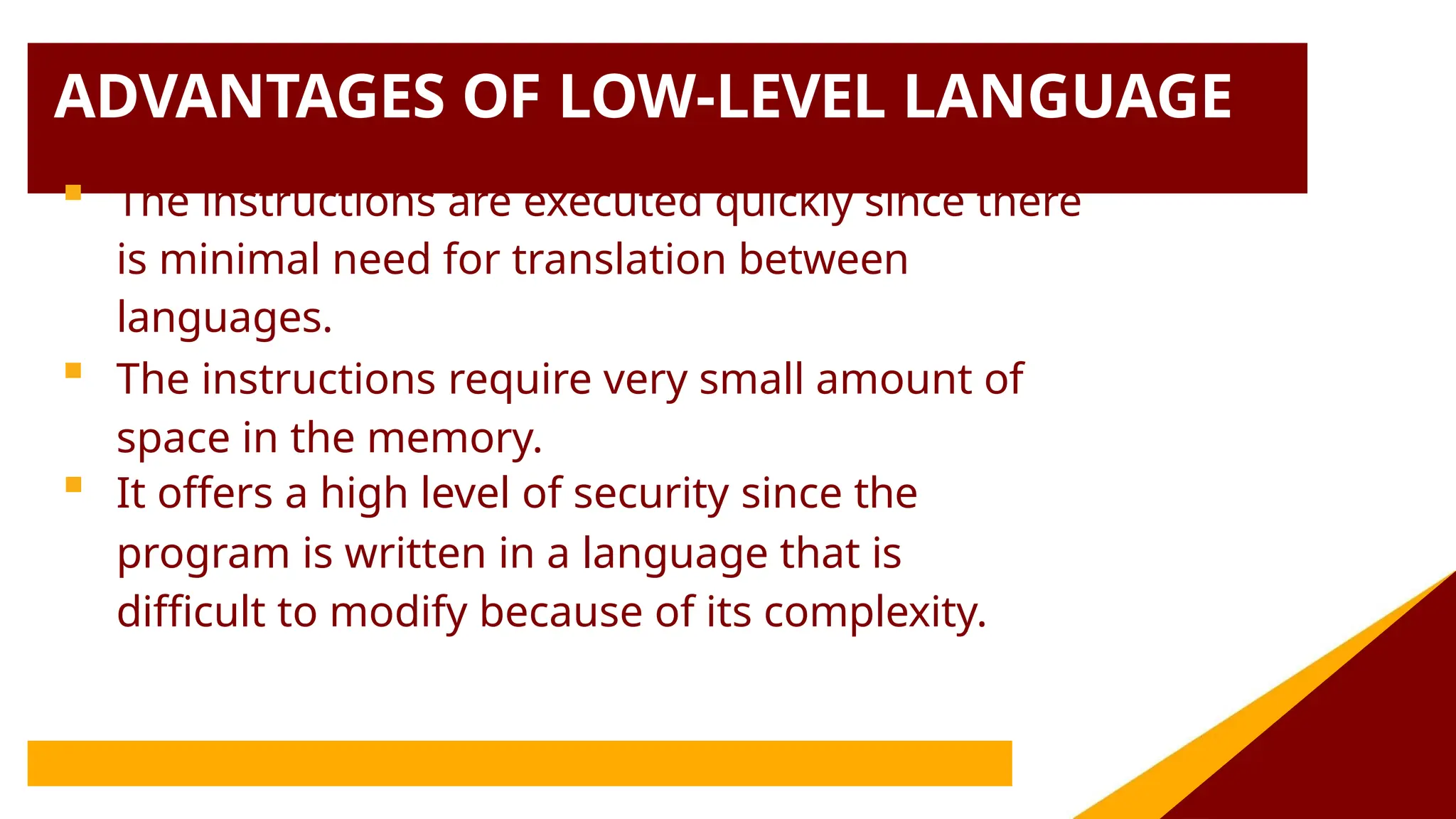 ADVANTAGES OF LOW-LEVEL LANGUAGE
 The instructions are executed quickly since there
is minimal need for translation between
languages.
 The instructions require very small amount of
space in the memory.
 It offers a high level of security since the
program is written in a language that is
difficult to modify because of its complexity.
 