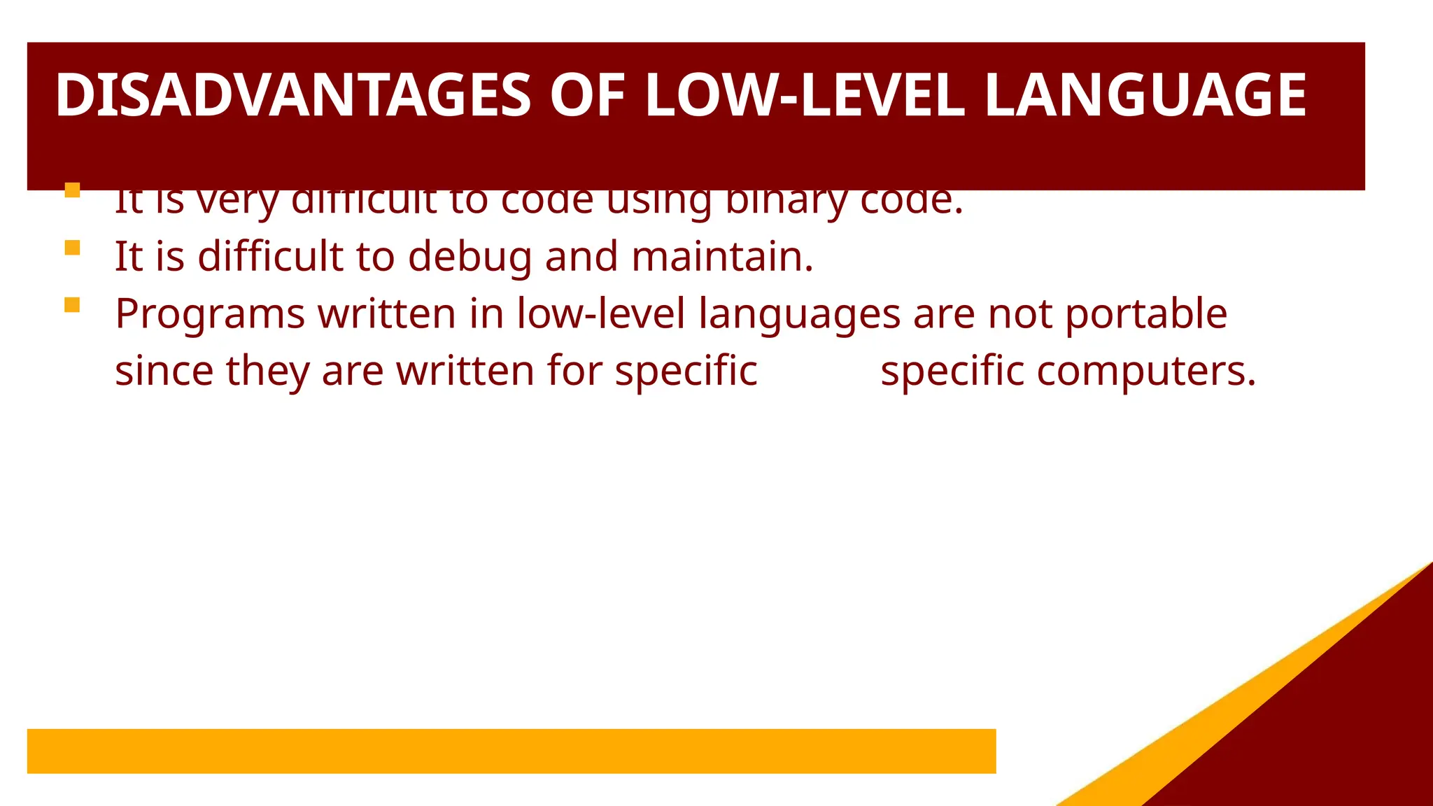 DISADVANTAGES OF LOW-LEVEL LANGUAGE
 It is very difficult to code using binary code.
 It is difficult to debug and maintain.
 Programs written in low-level languages are not portable
since they are written for specific specific computers.
 