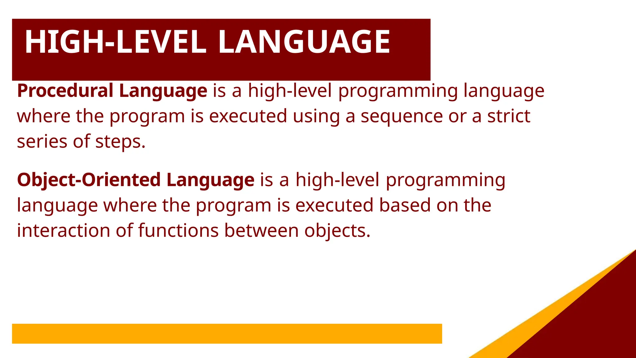 HIGH-LEVEL LANGUAGE
Procedural Language is a high-level programming language
where the program is executed using a sequence or a strict
series of steps.
Object-Oriented Language is a high-level programming
language where the program is executed based on the
interaction of functions between objects.
 