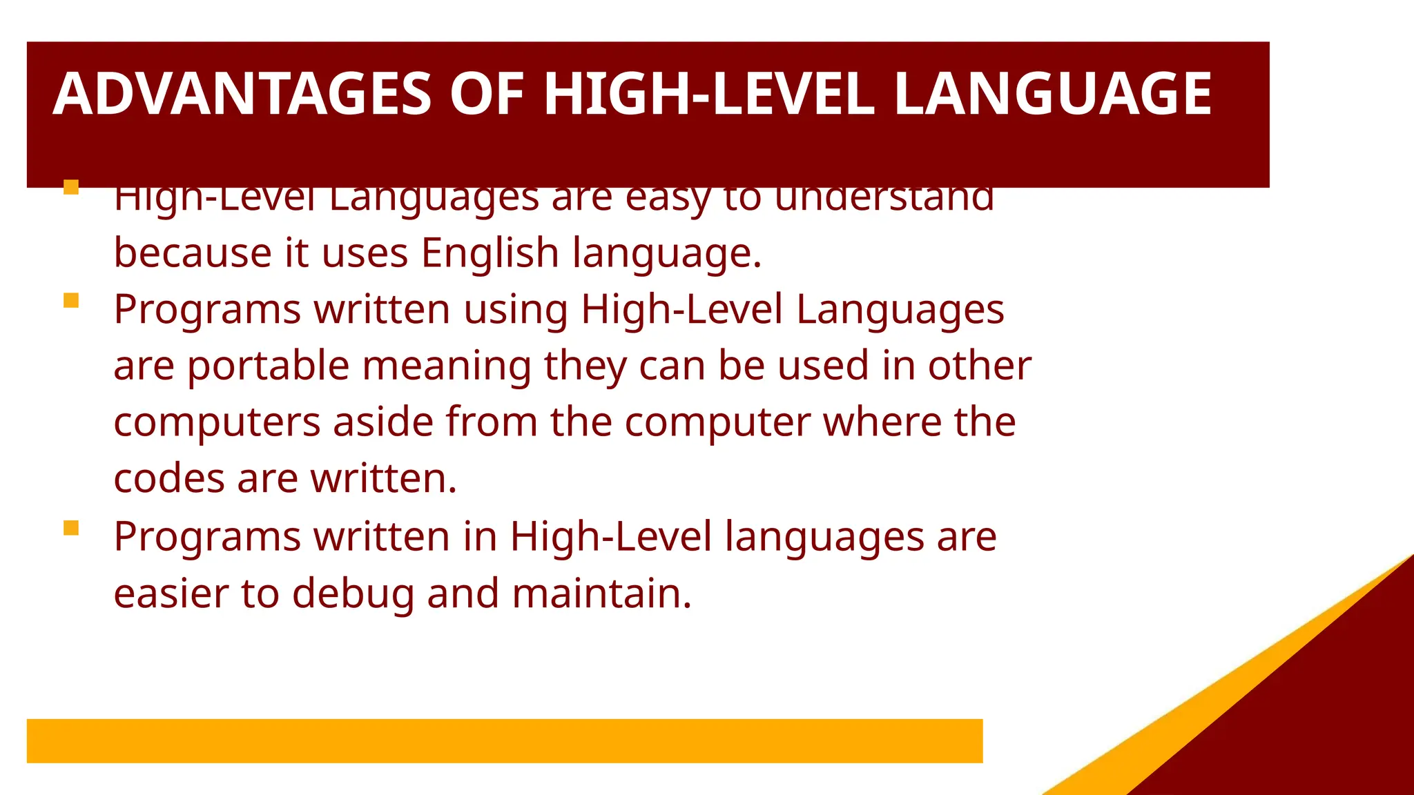 ADVANTAGES OF HIGH-LEVEL LANGUAGE
 High-Level Languages are easy to understand
because it uses English language.
 Programs written using High-Level Languages
are portable meaning they can be used in other
computers aside from the computer where the
codes are written.
 Programs written in High-Level languages are
easier to debug and maintain.
 