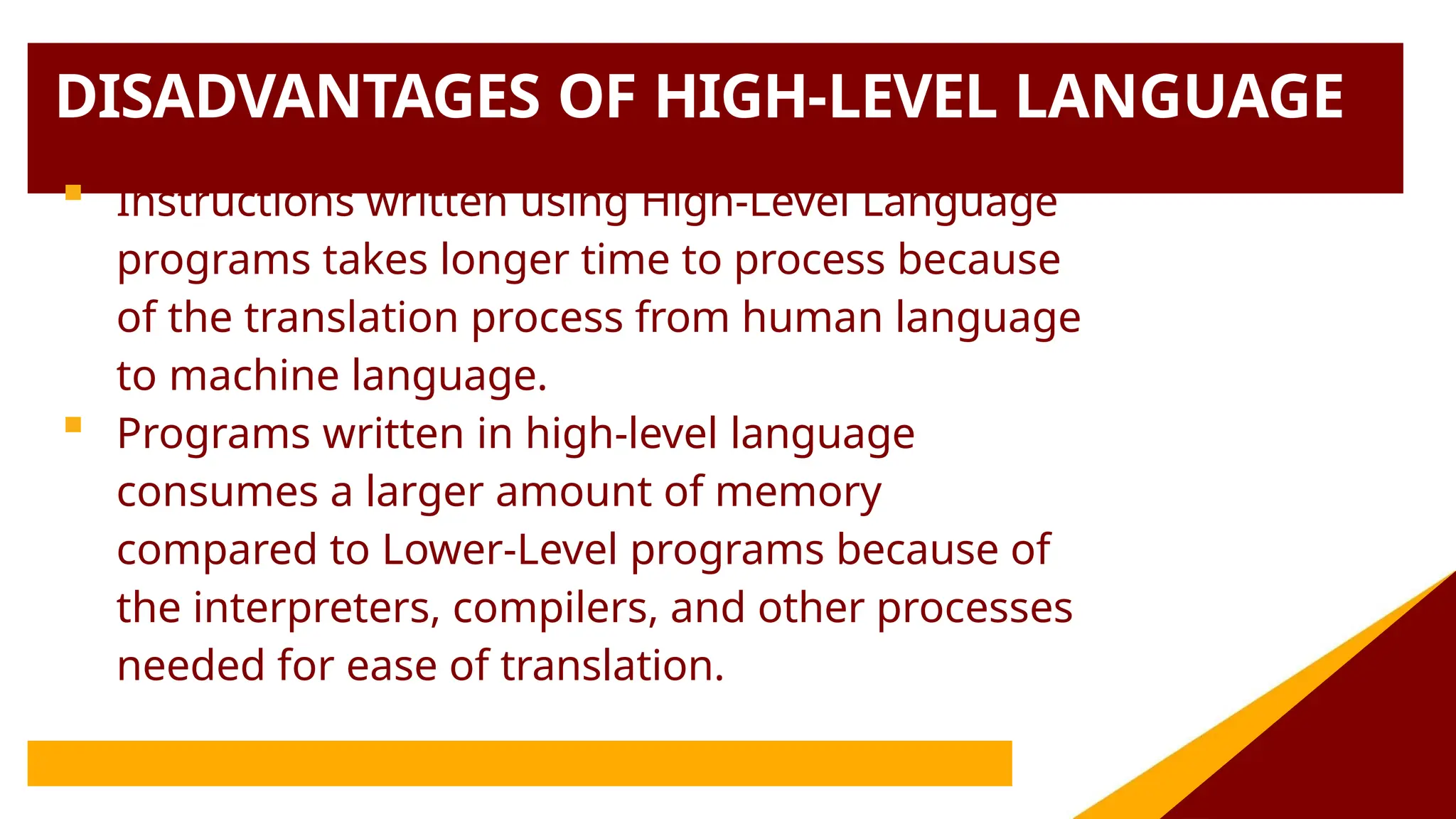 DISADVANTAGES OF HIGH-LEVEL LANGUAGE
 Instructions written using High-Level Language
programs takes longer time to process because
of the translation process from human language
to machine language.
 Programs written in high-level language
consumes a larger amount of memory
compared to Lower-Level programs because of
the interpreters, compilers, and other processes
needed for ease of translation.
 