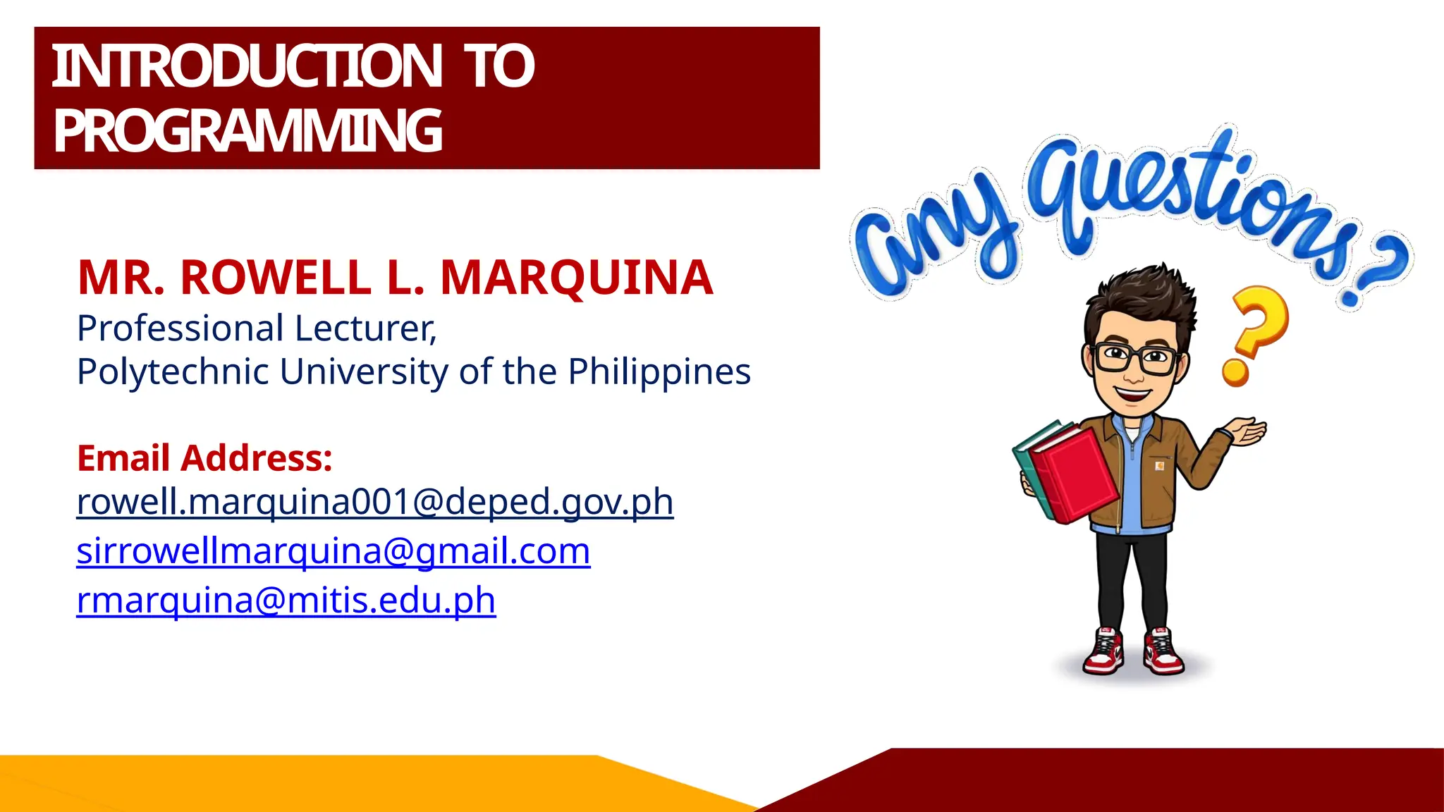 INTRODUCTION TO
PROGRAMMING
MR. ROWELL L. MARQUINA
Professional Lecturer,
Polytechnic University of the Philippines
Email Address:
rowell.marquina001@deped.gov.ph
sirrowellmarquina@gmail.com
rmarquina@mitis.edu.ph
 