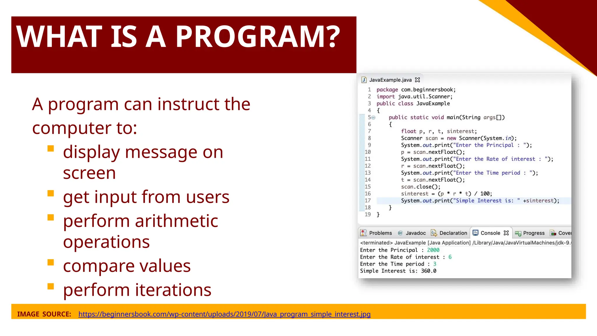 WHAT IS A PROGRAM?
A program can instruct the
computer to:
 display message on
screen
 get input from users
 perform arithmetic
operations
 compare values
 perform iterations
IMAGE SOURCE: https://beginnersbook.com/wp-content/uploads/2019/07/Java_program_simple_interest.jpg
 