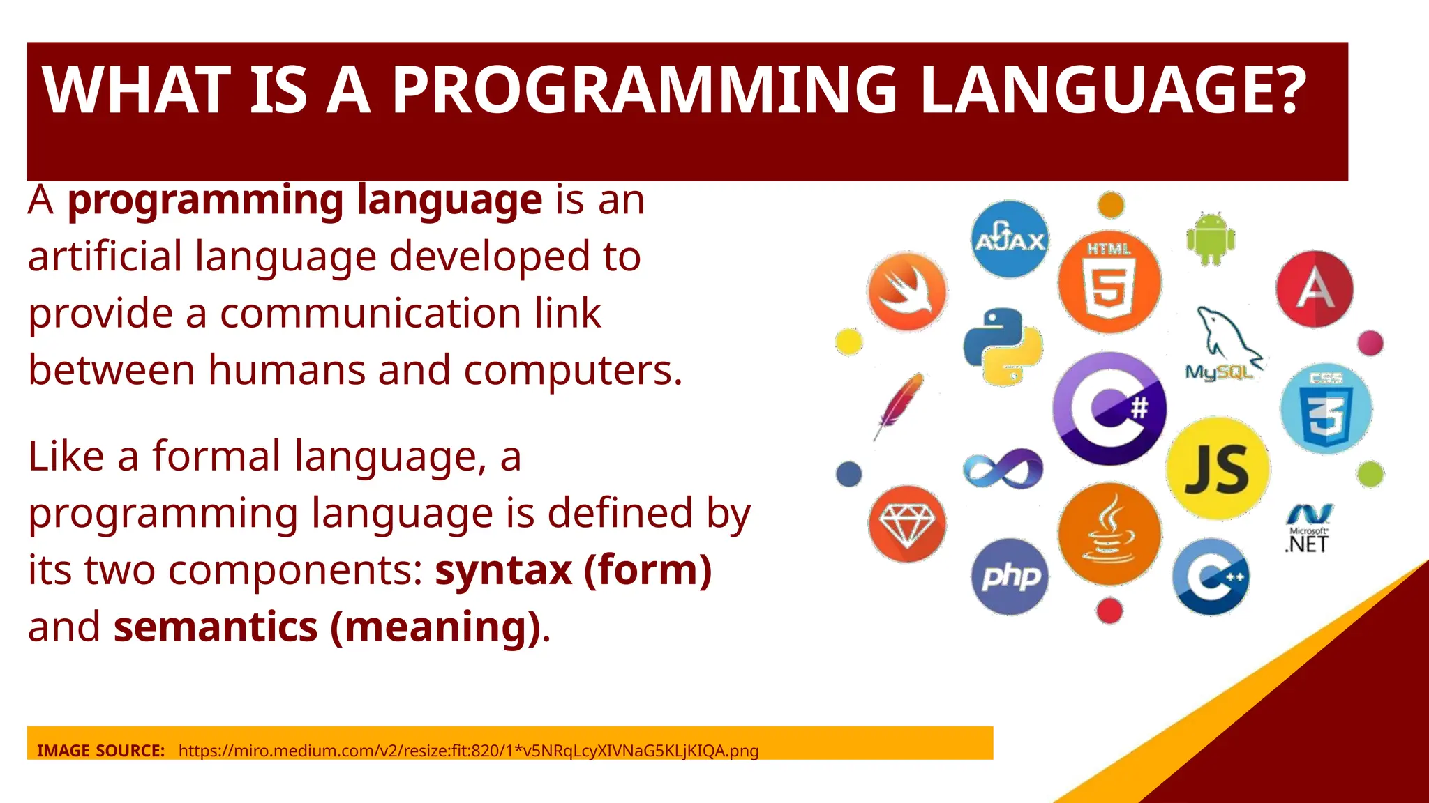 WHAT IS A PROGRAMMING LANGUAGE?
A programming language is an
artificial language developed to
provide a communication link
between humans and computers.
Like a formal language, a
programming language is defined by
its two components: syntax (form)
and semantics (meaning).
IMAGE SOURCE: https://miro.medium.com/v2/resize:fit:820/1*v5NRqLcyXIVNaG5KLjKIQA.png
 