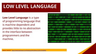 LOW LEVEL LANGUAGE
Low Level Language is a type
of programming language that
is machine dependent and
provides little to no abstraction
in the interface between
programmers and the
machine.
IMAGE SOURCE: https://www.deviantart.com/findingnull/art/Binary-GIF-871009093
 