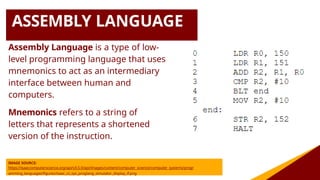 ASSEMBLY LANGUAGE
Assembly Language is a type of low-
level programming language that uses
mnemonics to act as an intermediary
interface between human and
computers.
Mnemonics refers to a string of
letters that represents a shortened
version of the instruction.
IMAGE SOURCE:
https://isaaccomputerscience.org/api/v3.5.0/api/images/content/computer_science/computer_systems/progr
amming_languages/figures/isaac_cs_sys_proglang_simulator_display_if.png
 