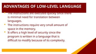 ADVANTAGES OF LOW-LEVEL LANGUAGE
 The instructions are executed quickly since there
is minimal need for translation between
languages.
 The instructions require very small amount of
space in the memory.
 It offers a high level of security since the
program is written in a language that is
difficult to modify because of its complexity.
 