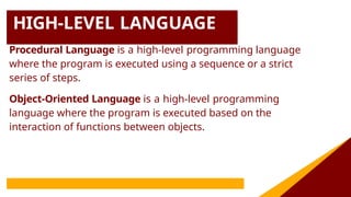 HIGH-LEVEL LANGUAGE
Procedural Language is a high-level programming language
where the program is executed using a sequence or a strict
series of steps.
Object-Oriented Language is a high-level programming
language where the program is executed based on the
interaction of functions between objects.
 