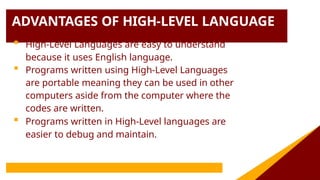 ADVANTAGES OF HIGH-LEVEL LANGUAGE
 High-Level Languages are easy to understand
because it uses English language.
 Programs written using High-Level Languages
are portable meaning they can be used in other
computers aside from the computer where the
codes are written.
 Programs written in High-Level languages are
easier to debug and maintain.
 