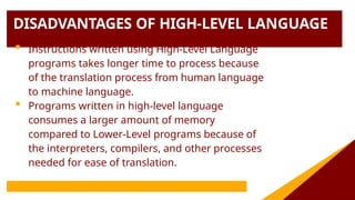 DISADVANTAGES OF HIGH-LEVEL LANGUAGE
 Instructions written using High-Level Language
programs takes longer time to process because
of the translation process from human language
to machine language.
 Programs written in high-level language
consumes a larger amount of memory
compared to Lower-Level programs because of
the interpreters, compilers, and other processes
needed for ease of translation.
 