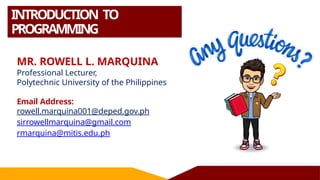 INTRODUCTION TO
PROGRAMMING
MR. ROWELL L. MARQUINA
Professional Lecturer,
Polytechnic University of the Philippines
Email Address:
rowell.marquina001@deped.gov.ph
sirrowellmarquina@gmail.com
rmarquina@mitis.edu.ph
 