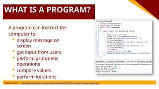 WHAT IS A PROGRAM?
A program can instruct the
computer to:
 display message on
screen
 get input from users
 perform arithmetic
operations
 compare values
 perform iterations
IMAGE SOURCE: https://beginnersbook.com/wp-content/uploads/2019/07/Java_program_simple_interest.jpg
 