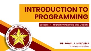 INTRODUCTION TO
PROGRAMMING
Lesson 1 – Programming Logic and Design
MR. ROWELL L. MARQUINA
IT Instructor, PUP Biñan
 