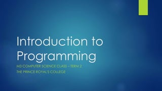 Introduction to 
Programming 
M3 COMPUTER SCIENCE CLASS – TERM 2 
THE PRINCE ROYAL'S COLLEGE 
 