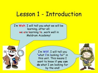 Lesson 1 - Introduction I’m  Wilf . I will tell you “ w hat  I ’ m  l ooking  f or” in this unit. This means I want to know if  you can do  what I am looking for by the end! I’m  Walt . I will tell you what we will be learning, after all: w e  a re  l earning  t o…work well in Meldrum Academy! 
