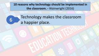 What is Technology?
- refers to the advancements in the methods and
tools people use to solve problems and achieve a
goal.
10 reasons why technology should be implemented in
the classroom. - Wainwright (2016)
Technology makes the classroom
a happier place.
 