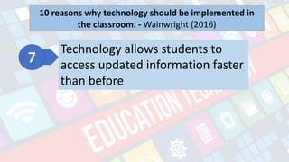 What is Technology?
- refers to the advancements in the methods and
tools people use to solve problems and achieve a
goal.
10 reasons why technology should be implemented in
the classroom. - Wainwright (2016)
Technology allows students to
access updated information faster
than before
 